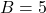 B=5